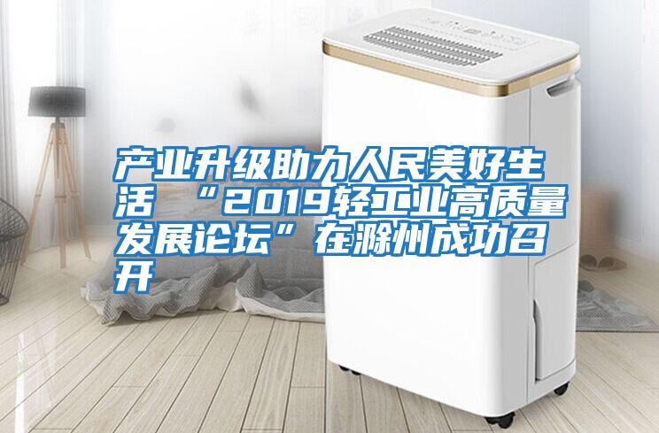 產業(yè)升級助力人民美好生活 “2019輕工業(yè)高質量發(fā)展論壇”在滁州成功召開