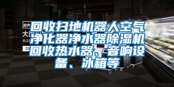 回收掃地機器人空氣凈化器凈水器除濕機回收熱水器、音響設備、冰箱等