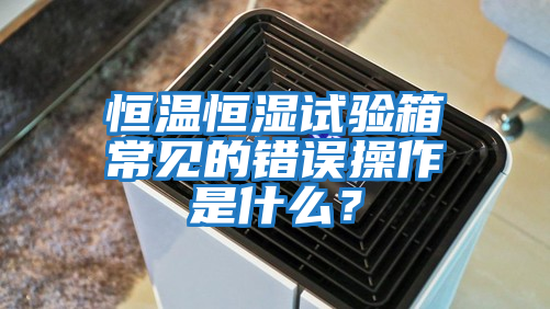 恒溫恒濕試驗箱常見的錯誤操作是什么？